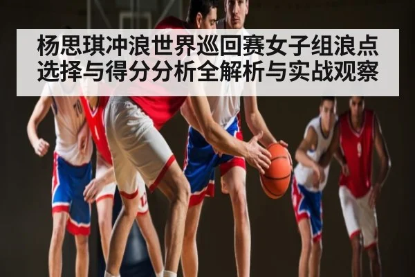 杨思琪冲浪世界巡回赛女子组浪点选择与得分分析全解析与实战观察