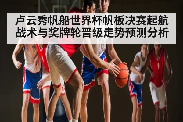 卢云秀帆船世界杯帆板决赛起航战术与奖牌轮晋级走势预测分析