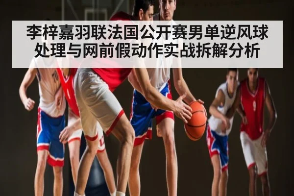 李梓嘉羽联法国公开赛男单逆风球处理与网前假动作实战拆解分析