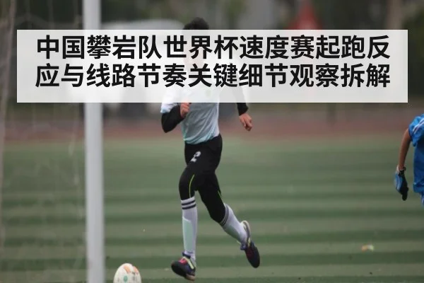 中国攀岩队世界杯速度赛起跑反应与线路节奏关键细节观察拆解